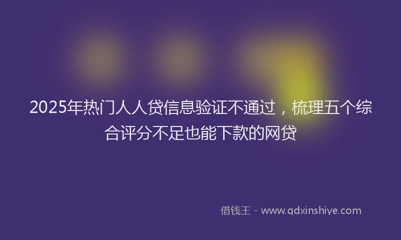 2025年热门人人贷信息验证不通过，梳理五个综合评分不足也能下款的网贷