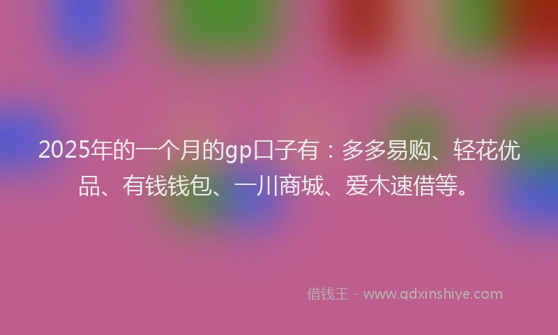 2025年的一个月的gp口子有：多多易购、轻花优品、有钱钱包、一川商城、爱木速借等。