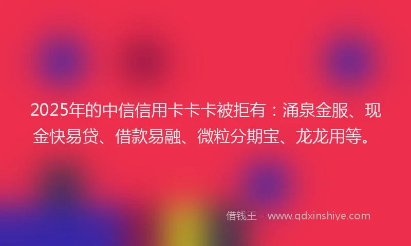 2025年的中信信用卡卡卡被拒有：涌泉金服、现金快易贷、借款易融、微粒分期宝、龙龙用等。