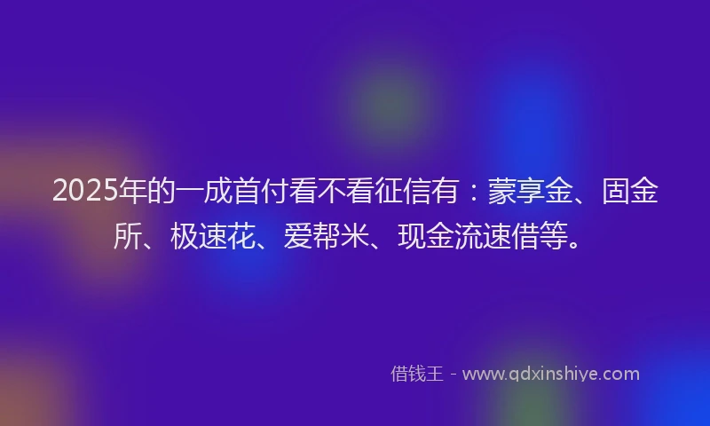 2025年的一成首付看不看征信有：蒙享金、固金所、极速花、爱帮米、现金流速借等。