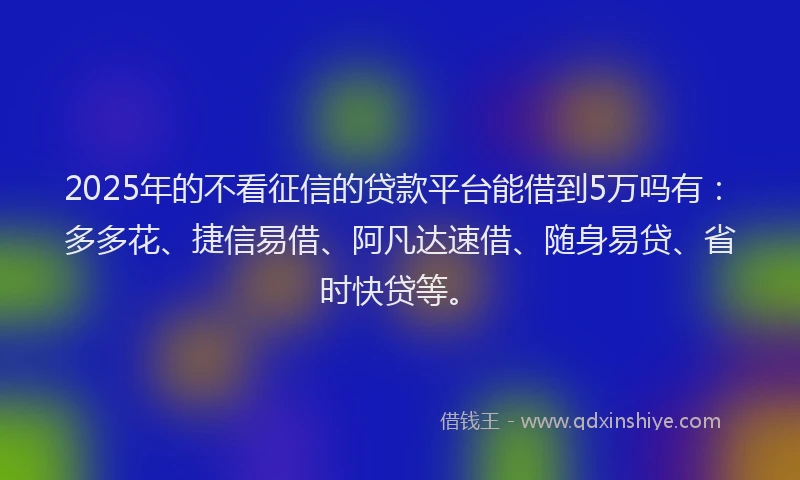 2025年的不看征信的贷款平台能借到5万吗有：多多花、捷信易借、阿凡达速借、随身易贷、省时快贷等。