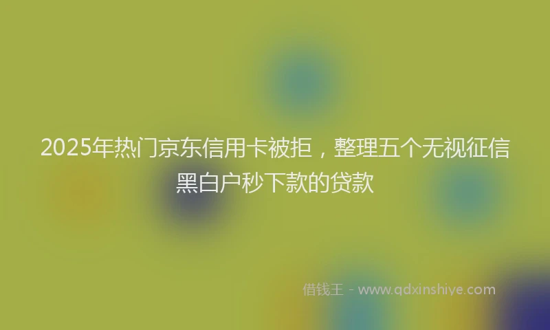 2025年热门京东信用卡被拒，整理五个无视征信黑白户秒下款的贷款