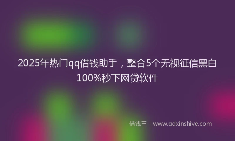2025年热门qq借钱助手，整合5个无视征信黑白100%秒下网贷软件