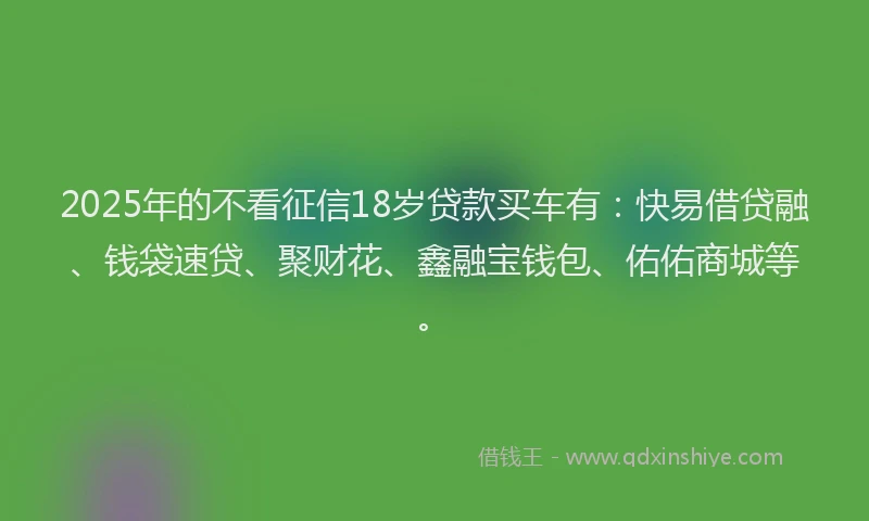 2025年的不看征信18岁贷款买车有：快易借贷融、钱袋速贷、聚财花、鑫融宝钱包、佑佑商城等。
