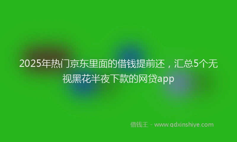 2025年热门京东里面的借钱提前还，汇总5个无视黑花半夜下款的网贷app