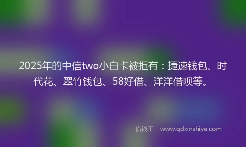 2025年的中信two小白卡被拒有：捷速钱包、时代花、翠竹钱包、58好借、洋洋借呗等。