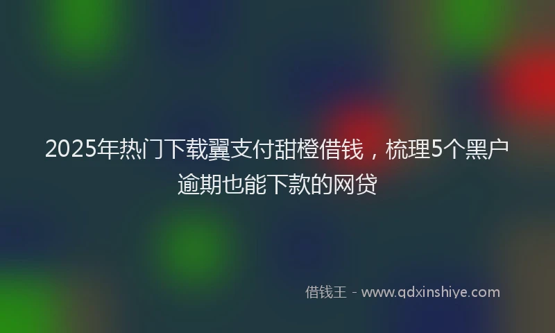 2025年热门下载翼支付甜橙借钱，梳理5个黑户逾期也能下款的网贷