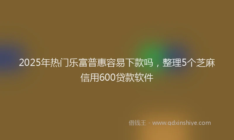 2025年热门乐富普惠容易下款吗，整理5个芝麻信用600贷款软件