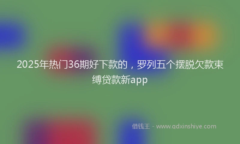 2025年热门36期好下款的，罗列五个摆脱欠款束缚贷款新app