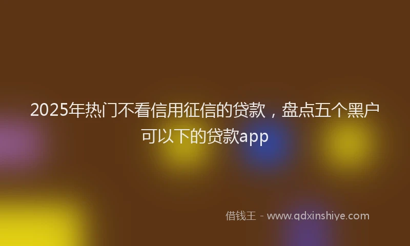 2025年热门不看信用征信的贷款，盘点五个黑户可以下的贷款app