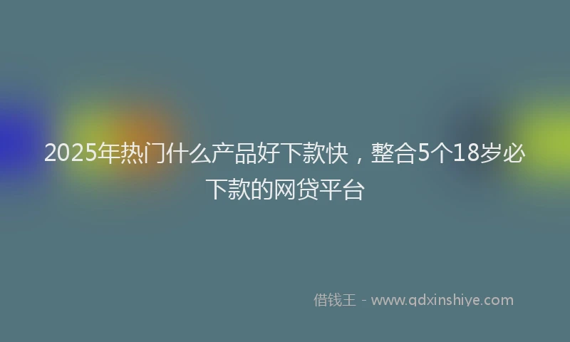 2025年热门什么产品好下款快，整合5个18岁必下款的网贷平台