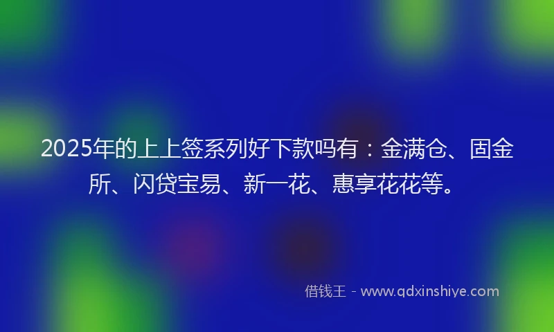 2025年的上上签系列好下款吗有：金满仓、固金所、闪贷宝易、新一花、惠享花花等。