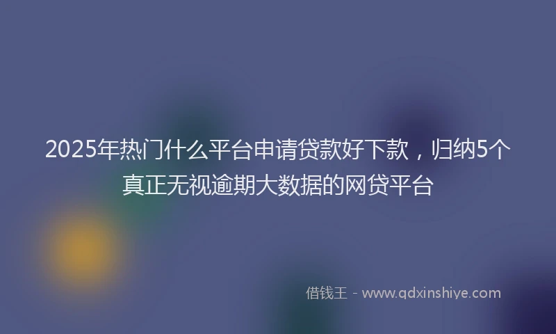2025年热门什么平台申请贷款好下款，归纳5个真正无视逾期大数据的网贷平台