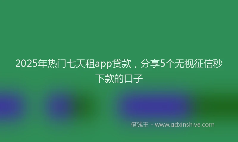 2025年热门七天租app贷款，分享5个无视征信秒下款的口子
