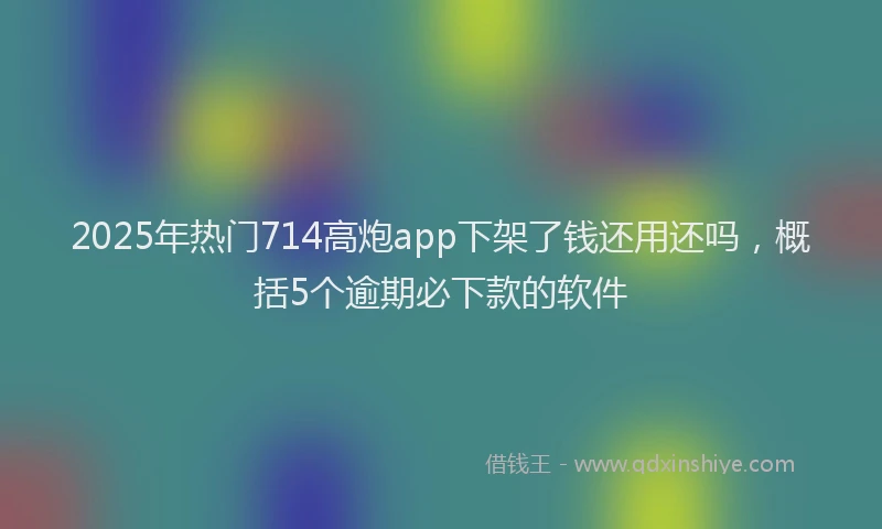 2025年热门714高炮app下架了钱还用还吗，概括5个逾期必下款的软件