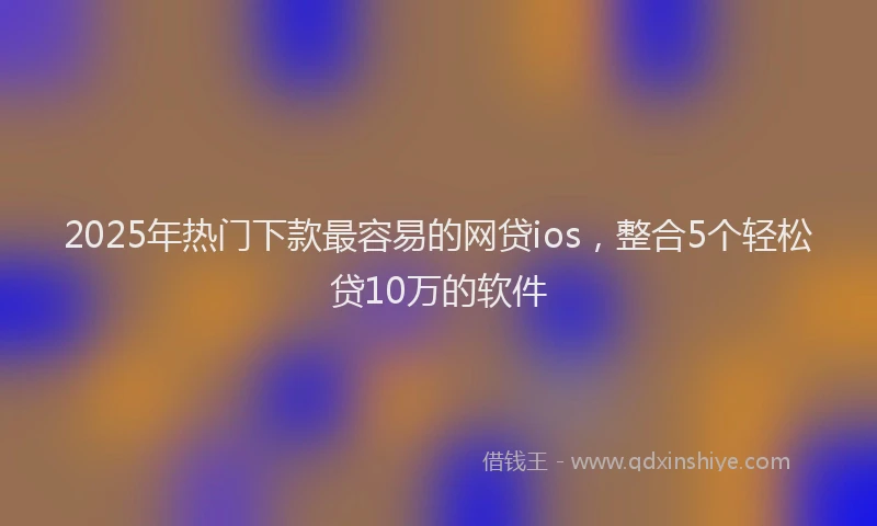 2025年热门下款最容易的网贷ios，整合5个轻松贷10万的软件