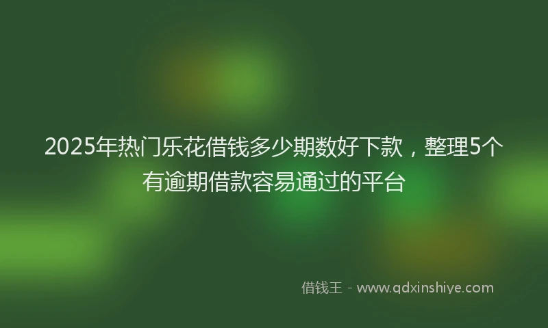 2025年热门乐花借钱多少期数好下款，整理5个有逾期借款容易通过的平台