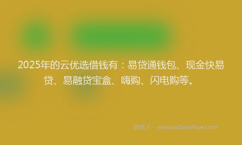 2025年的云优选借钱有：易贷通钱包、现金快易贷、易融贷宝盒、嗨购、闪电购等。