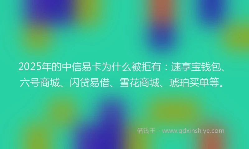 2025年的中信易卡为什么被拒有：速享宝钱包、六号商城、闪贷易借、雪花商城、琥珀买单等。