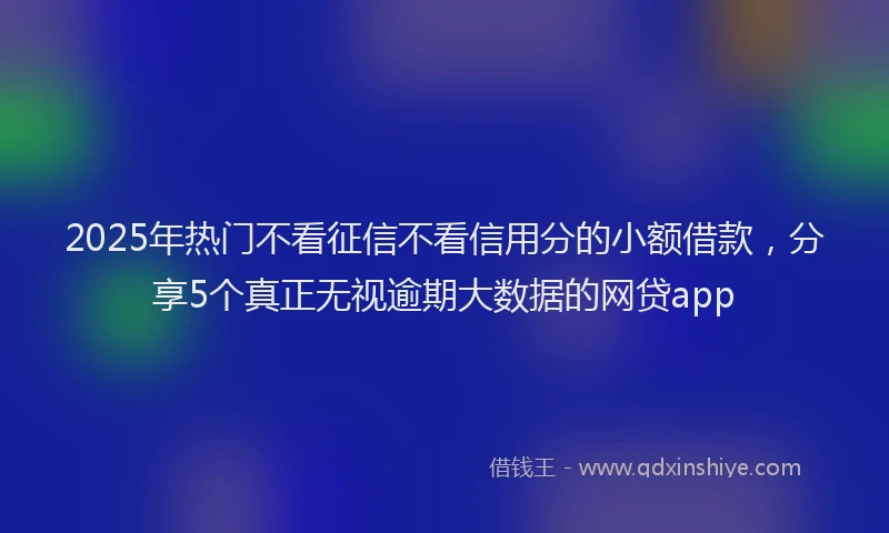 2025年热门不看征信不看信用分的小额借款，分享5个真正无视逾期大数据的网贷app