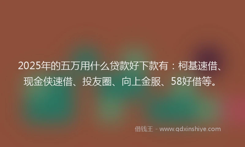 2025年的五万用什么贷款好下款有：柯基速借、现金侠速借、投友圈、向上金服、58好借等。