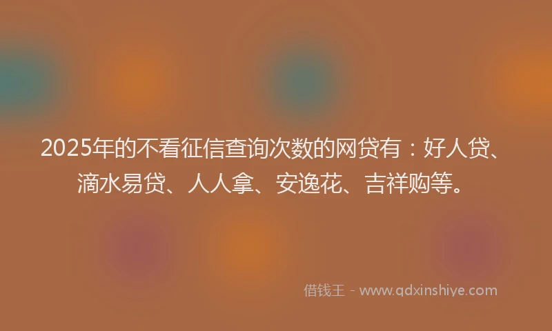 2025年的不看征信查询次数的网贷有：好人贷、滴水易贷、人人拿、安逸花、吉祥购等。