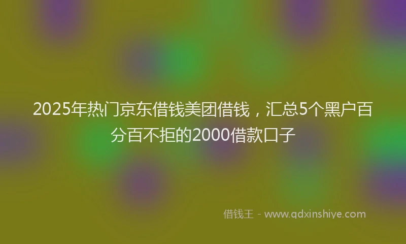 2025年热门京东借钱美团借钱，汇总5个黑户百分百不拒的2000借款口子