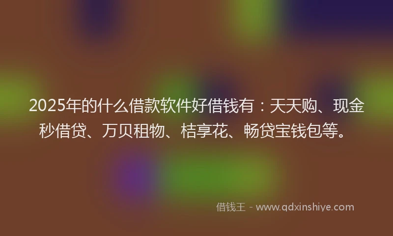 2025年的什么借款软件好借钱有：天天购、现金秒借贷、万贝租物、桔享花、畅贷宝钱包等。