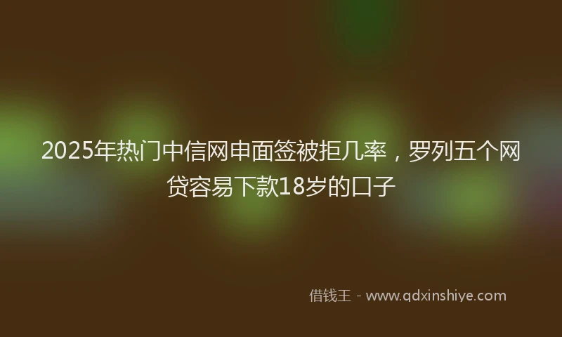 2025年热门中信网申面签被拒几率，罗列五个网贷容易下款18岁的口子