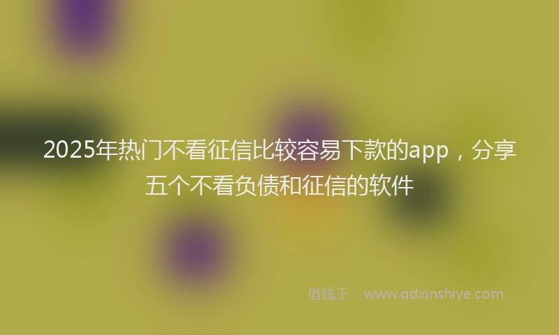 2025年热门不看征信比较容易下款的app，分享五个不看负债和征信的软件