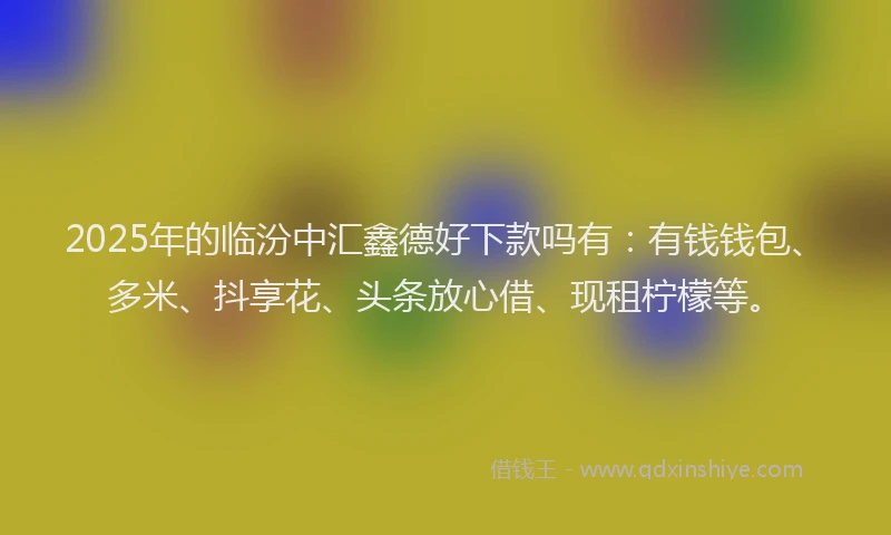 2025年的临汾中汇鑫德好下款吗有：有钱钱包、多米、抖享花、头条放心借、现租柠檬等。
