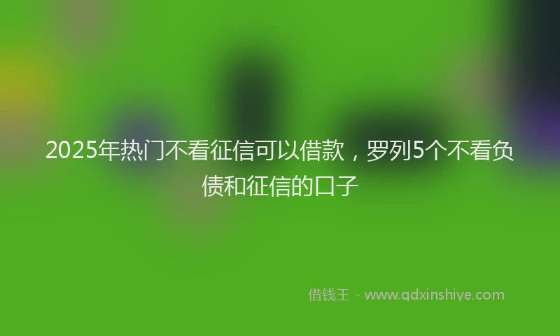 2025年热门不看征信可以借款，罗列5个不看负债和征信的口子