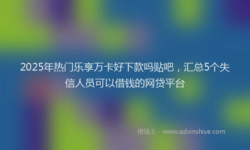 2025年热门乐享万卡好下款吗贴吧，汇总5个失信人员可以借钱的网贷平台