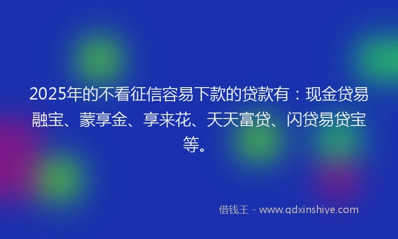 2025年的不看征信容易下款的贷款有：现金贷易融宝、蒙享金、享来花、天天富贷、闪贷易贷宝等。