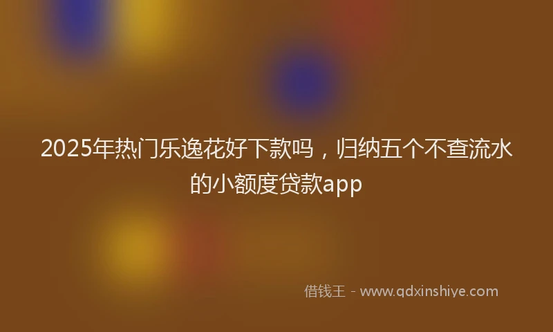 2025年热门乐逸花好下款吗，归纳五个不查流水的小额度贷款app