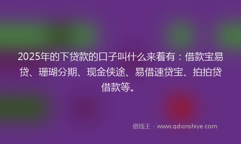 2025年的下贷款的口子叫什么来着有：借款宝易贷、珊瑚分期、现金侠途、易借速贷宝、拍拍贷借款等。