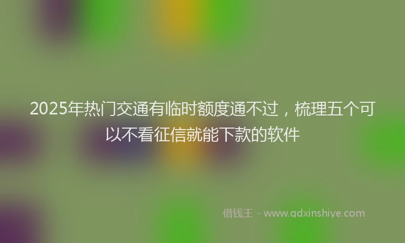 2025年热门交通有临时额度通不过，梳理五个可以不看征信就能下款的软件