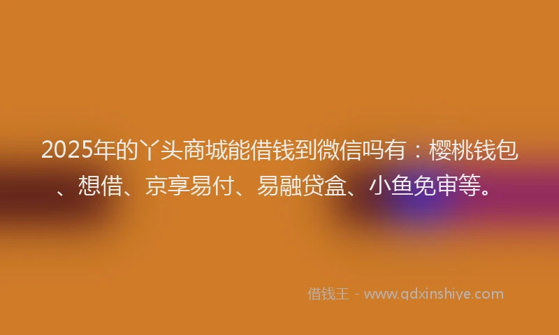 2025年的丫头商城能借钱到微信吗有：樱桃钱包、想借、京享易付、易融贷盒、小鱼免审等。