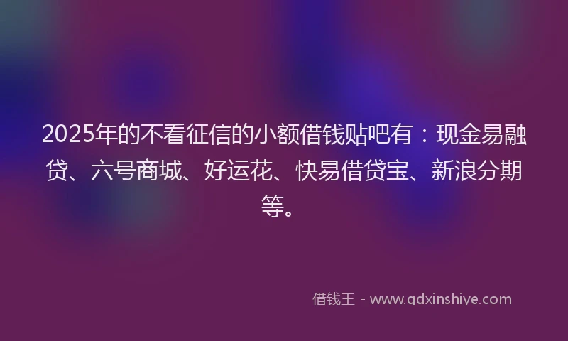 2025年的不看征信的小额借钱贴吧有：现金易融贷、六号商城、好运花、快易借贷宝、新浪分期等。