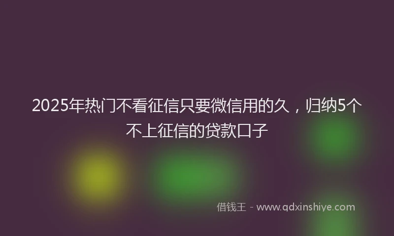2025年热门不看征信只要微信用的久，归纳5个不上征信的贷款口子