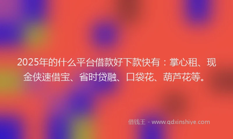 2025年的什么平台借款好下款快有：掌心租、现金侠速借宝、省时贷融、口袋花、葫芦花等。