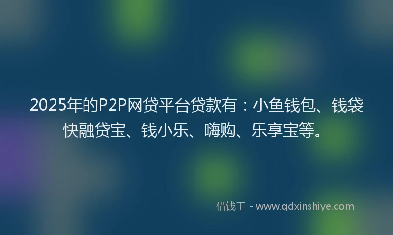 2025年的P2P网贷平台贷款有：小鱼钱包、钱袋快融贷宝、钱小乐、嗨购、乐享宝等。