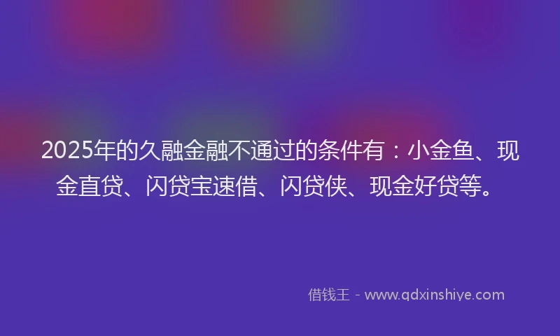 2025年的久融金融不通过的条件有：小金鱼、现金直贷、闪贷宝速借、闪贷侠、现金好贷等。