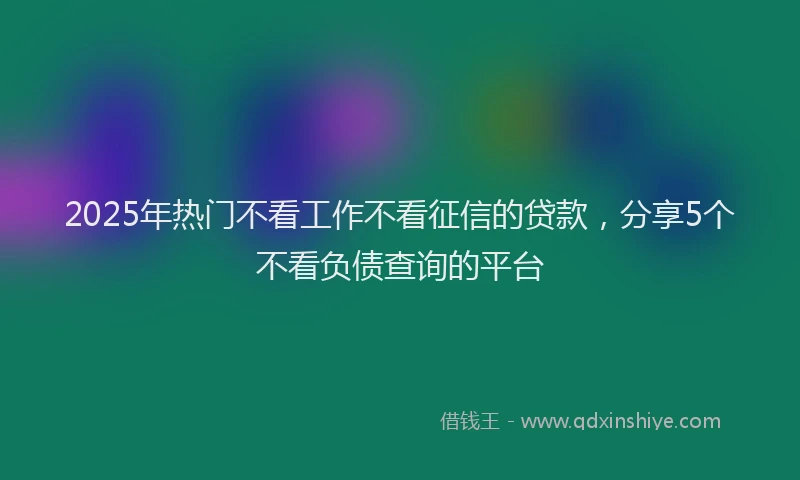 2025年热门不看工作不看征信的贷款，分享5个不看负债查询的平台
