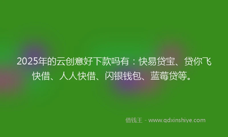 2025年的云创意好下款吗有：快易贷宝、贷你飞快借、人人快借、闪银钱包、蓝莓贷等。