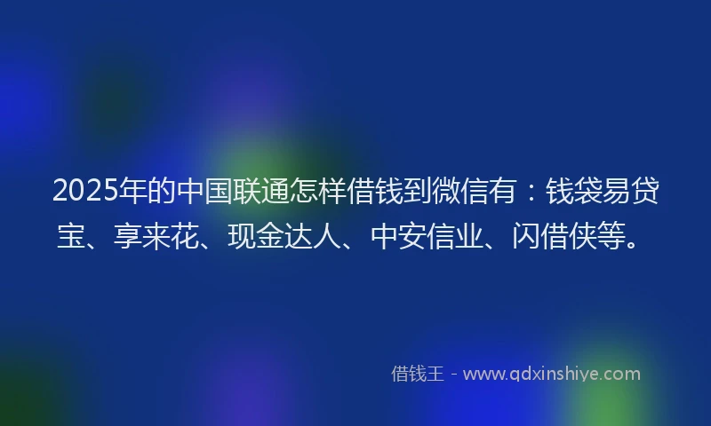 2025年的中国联通怎样借钱到微信有：钱袋易贷宝、享来花、现金达人、中安信业、闪借侠等。