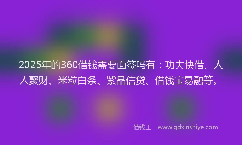 2025年的360借钱需要面签吗有：功夫快借、人人聚财、米粒白条、紫晶信贷、借钱宝易融等。