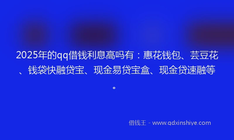 2025年的qq借钱利息高吗有：惠花钱包、芸豆花、钱袋快融贷宝、现金易贷宝盒、现金贷速融等。