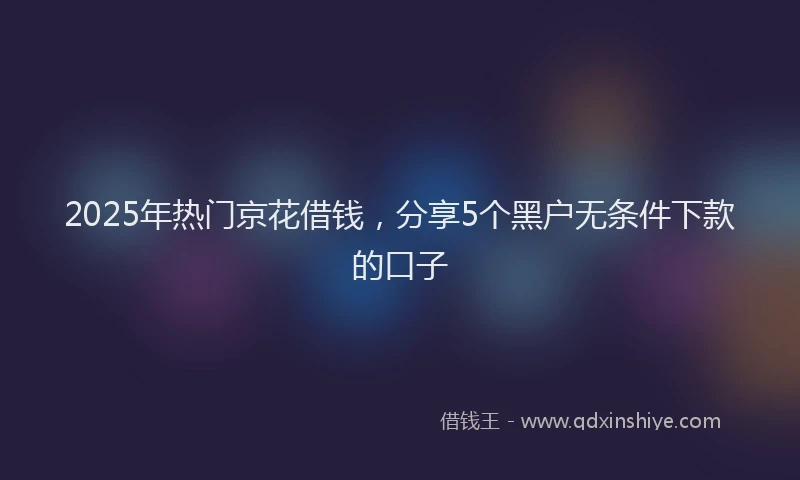 2025年热门京花借钱，分享5个黑户无条件下款的口子