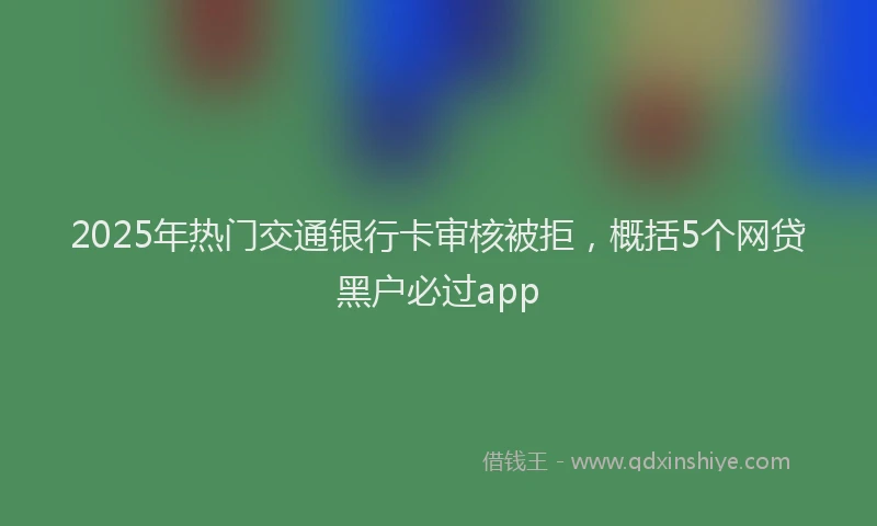 2025年热门交通银行卡审核被拒，概括5个网贷黑户必过app